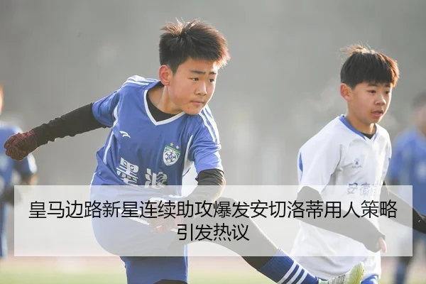 皇马边路新星连续助攻爆发安切洛蒂用人策略引发热议