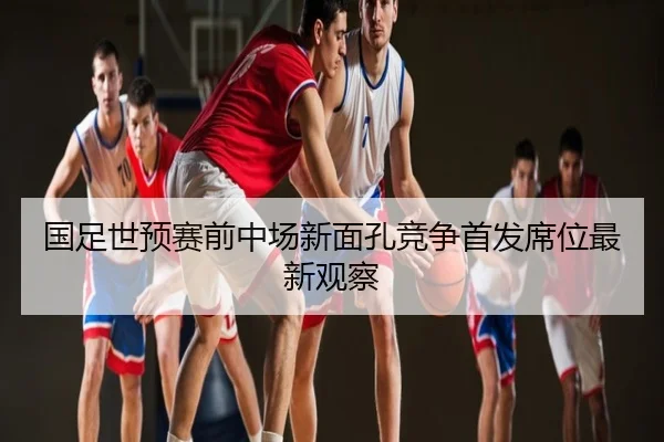 国足世预赛前中场新面孔竞争首发席位最新观察