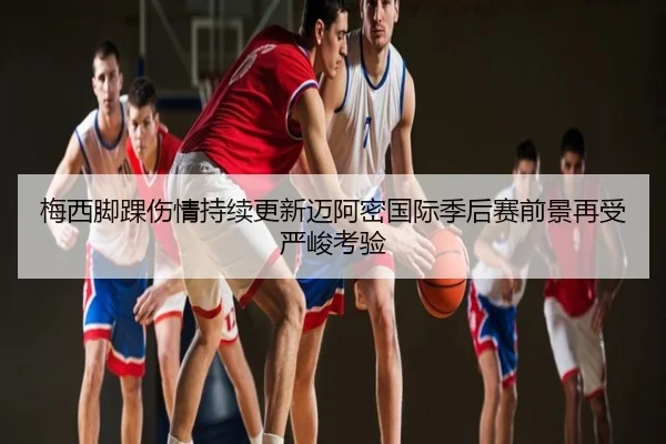 梅西脚踝伤情持续更新迈阿密国际季后赛前景再受严峻考验