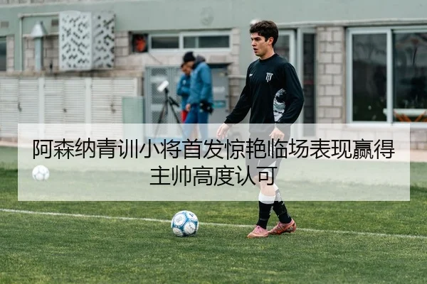 阿森纳青训小将首发惊艳临场表现赢得主帅高度认可