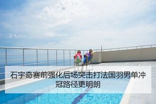 石宇奇赛前强化后场突击打法国羽男单冲冠路径更明朗